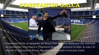 CONSTANTIN GALCA
• Constantin Galca el exjugador del Reial Club Deportiu Espanyol s’ha convertit
en entrenador, s’incorpora a l’Espanyol desprès de guanyar la lliga, la copa i la
copa de la lliga amb el Steaua Bucarest de Romania el seu país natal.
 