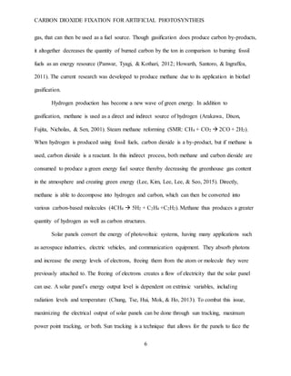 CARBON DIOXIDE FIXATION FOR ARTIFICIAL PHOTOSYNTHEIS
6
gas, that can then be used as a fuel source. Though gasification does produce carbon by-products,
it altogether decreases the quantity of burned carbon by the ton in comparison to burning fossil
fuels as an energy resource (Panwar, Tyagi, & Kothari, 2012; Howarth, Santoro, & Ingraffea,
2011). The current research was developed to produce methane due to its application in biofuel
gasification.
Hydrogen production has become a new wave of green energy. In addition to
gasification, methane is used as a direct and indirect source of hydrogen (Arakawa, Dixon,
Fujita, Nicholas, & Sen, 2001). Steam methane reforming (SMR: CH4 + CO2  2CO + 2H2).
When hydrogen is produced using fossil fuels, carbon dioxide is a by-product, but if methane is
used, carbon dioxide is a reactant. In this indirect process, both methane and carbon dioxide are
consumed to produce a green energy fuel source thereby decreasing the greenhouse gas content
in the atmosphere and creating green energy (Lee, Kim, Lee, Lee, & Seo, 2015). Directly,
methane is able to decompose into hydrogen and carbon, which can then be converted into
various carbon-based molecules (4CH4  5H2 + C2H4 +C2H2). Methane thus produces a greater
quantity of hydrogen as well as carbon structures.
Solar panels convert the energy of photovoltaic systems, having many applications such
as aerospace industries, electric vehicles, and communication equipment. They absorb photons
and increase the energy levels of electrons, freeing them from the atom or molecule they were
previously attached to. The freeing of electrons creates a flow of electricity that the solar panel
can use. A solar panel’s energy output level is dependent on extrinsic variables, including
radiation levels and temperature (Chung, Tse, Hui, Mok, & Ho, 2013). To combat this issue,
maximizing the electrical output of solar panels can be done through sun tracking, maximum
power point tracking, or both. Sun tracking is a technique that allows for the panels to face the
 