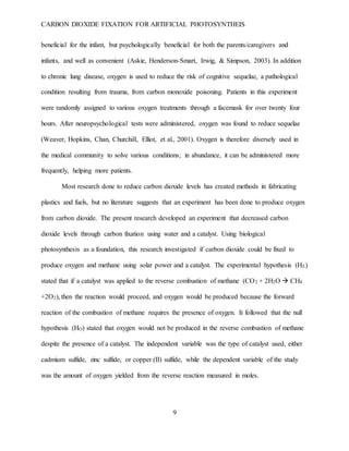 CARBON DIOXIDE FIXATION FOR ARTIFICIAL PHOTOSYNTHEIS
9
beneficial for the infant, but psychologically beneficial for both the parents/caregivers and
infants, and well as convenient (Askie, Henderson-Smart, Irwig, & Simpson, 2003). In addition
to chronic lung disease, oxygen is used to reduce the risk of cognitive sequelae, a pathological
condition resulting from trauma, from carbon monoxide poisoning. Patients in this experiment
were randomly assigned to various oxygen treatments through a facemask for over twenty four
hours. After neuropsychological tests were administered, oxygen was found to reduce sequelae
(Weaver, Hopkins, Chan, Churchill, Elliot, et al., 2001). Oxygen is therefore diversely used in
the medical community to solve various conditions; in abundance, it can be administered more
frequently, helping more patients.
Most research done to reduce carbon dioxide levels has created methods in fabricating
plastics and fuels, but no literature suggests that an experiment has been done to produce oxygen
from carbon dioxide. The present research developed an experiment that decreased carbon
dioxide levels through carbon fixation using water and a catalyst. Using biological
photosynthesis as a foundation, this research investigated if carbon dioxide could be fixed to
produce oxygen and methane using solar power and a catalyst. The experimental hypothesis (HE)
stated that if a catalyst was applied to the reverse combustion of methane (CO2 + 2H2O  CH4
+2O2), then the reaction would proceed, and oxygen would be produced because the forward
reaction of the combustion of methane requires the presence of oxygen. It followed that the null
hypothesis (HO) stated that oxygen would not be produced in the reverse combustion of methane
despite the presence of a catalyst. The independent variable was the type of catalyst used, either
cadmium sulfide, zinc sulfide, or copper (II) sulfide, while the dependent variable of the study
was the amount of oxygen yielded from the reverse reaction measured in moles.
 