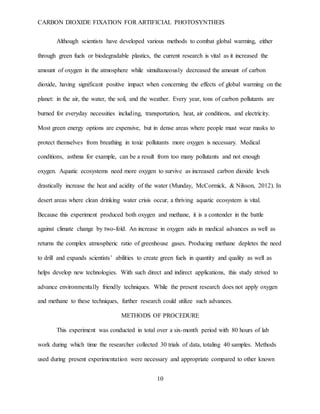 CARBON DIOXIDE FIXATION FOR ARTIFICIAL PHOTOSYNTHEIS
10
Although scientists have developed various methods to combat global warming, either
through green fuels or biodegradable plastics, the current research is vital as it increased the
amount of oxygen in the atmosphere while simultaneously decreased the amount of carbon
dioxide, having significant positive impact when concerning the effects of global warming on the
planet: in the air, the water, the soil, and the weather. Every year, tons of carbon pollutants are
burned for everyday necessities including, transportation, heat, air conditions, and electricity.
Most green energy options are expensive, but in dense areas where people must wear masks to
protect themselves from breathing in toxic pollutants more oxygen is necessary. Medical
conditions, asthma for example, can be a result from too many pollutants and not enough
oxygen. Aquatic ecosystems need more oxygen to survive as increased carbon dioxide levels
drastically increase the heat and acidity of the water (Munday, McCormick, & Nilsson, 2012). In
desert areas where clean drinking water crisis occur, a thriving aquatic ecosystem is vital.
Because this experiment produced both oxygen and methane, it is a contender in the battle
against climate change by two-fold. An increase in oxygen aids in medical advances as well as
returns the complex atmospheric ratio of greenhouse gases. Producing methane depletes the need
to drill and expands scientists’ abilities to create green fuels in quantity and quality as well as
helps develop new technologies. With such direct and indirect applications, this study strived to
advance environmentally friendly techniques. While the present research does not apply oxygen
and methane to these techniques, further research could utilize such advances.
METHODS OF PROCEDURE
This experiment was conducted in total over a six-month period with 80 hours of lab
work during which time the researcher collected 30 trials of data, totaling 40 samples. Methods
used during present experimentation were necessary and appropriate compared to other known
 