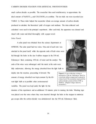 CARBON DIOXIDE FIXATION FOR ARTIFICIAL PHOTOSYNTHEIS
14
Figure 6. A gas-collecting syringe is
attached to a 250 mL Erlenmeyer flask by
a one-hole rubber stopperand is placed in
a fume hood.The researcher measured the
carbon dioxide produced from 0.500 g
NaHCO3. (Original image taken by
researcher.)
much carbon dioxide as possible. The researcher then used stoichiometry to approximate the
ideal amount of NaHCO3 (s) and CH3COOH(l) to combine. The ten trials run were recorded (see
TABLE 1). These trials helped the researcher obtain an average amount of carbon dioxide
produced to calculate the theoretical yield of oxygen and methane. The data collected and
calculated were used in the principal experiment. After each trial, the apparatus was cleaned and
rinsed with water and dried thoroughly with a paper towel.
Solar Panels
A solar panel was obtained from the science department at
OPRFHS. The solar panel had two wires. One end of each wire was
attached to the panel itself, while the opposite ends of both wires were
fed through the holes in the size 8 rubber stopper in the 550 mL
Erlenmeyer flask containing 450 mL of water and the catalyst. The
ends of the wires were submerged until the metal at the ends were
fully underwater, allowing the energy absorbed from the light bulb to
deploy into the reaction, proceeding it forward. The
amount of energy absorbed was kept constant by the 60-
watt light bulb as to prohibit other environmental
variables. The panel was kept under the light for the
duration of the experiment and an additional 10 minutes prior to running the trials. Masking tape
was placed over the wires where they were inserted through the holes in the stopper to minimize
gas escape after the carbon dioxide was administered into the 550 mL Erlenmeyer flask.
 