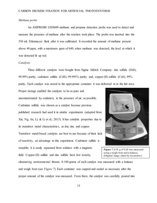 CARBON DIOXIDE FIXATION FOR ARTIFICIAL PHOTOSYNTHEIS
15
Figure 7. 0.10 g of CuS was measured
using a weigh boat and a balance.
(Original image taken by researcher.)
Methane probe
An AMPROBE GSD600 methane and propane detection probe was used to detect and
measure the presence of methane after the reaction took place. The probe was inserted into the
550 mL Erlenmeyer flask after it was calibrated. It recorded the amount of methane present
above 40 ppm, with a maximum ppm of 640; when methane was detected, the level at which it
was detected lit up red.
Catalysts
Three different catalysts were bought from Sigma Aldrich Company: zinc sulfide (ZnS),
99.99% purity; cadmium sulfide (CdS), 99.995% purity; and, copper (II) sulfide (CuS), 99%
purity. Each catalyst was stored in the appropriate container it was delivered in in the lab area.
Proper storage enabled the catalysts to be as pure and
uncontaminated by oxidation, in the presence of air, as possible.
Cadmium sulfide was chosen as a catalyst because previous
published research had used it in similar experiments (adapted from
Xia, Ng, An, Li, & Li et al., 2013). It has catalytic properties due to
its transition metal characteristics, as due zinc and copper.
Transition metal-based catalysts are best to use because of their lack
of reactivity, an advantage in this experiment. Cadmium sulfide is
reusable; it is easily separated from solution with a magnetic
field. Copper (II) sulfide and zinc sulfide have low toxicity,
eliminating environmental threats. 0.100 grams of each catalyst was measured with a balance
and weigh boat (see Figure 7). Each container was capped and sealed as necessary after the
proper amount of the catalyst was measured. From there, the catalyst was carefully poured into
 