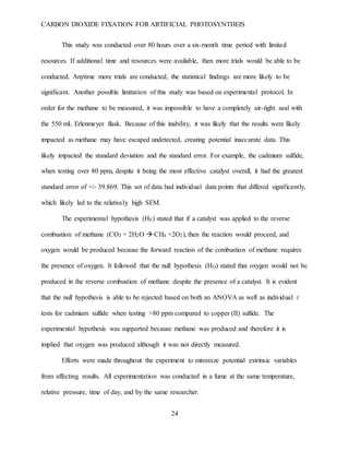 CARBON DIOXIDE FIXATION FOR ARTIFICIAL PHOTOSYNTHEIS
24
This study was conducted over 80 hours over a six-month time period with limited
resources. If additional time and resources were available, then more trials would be able to be
conducted. Anytime more trials are conducted, the statistical findings are more likely to be
significant. Another possible limitation of this study was based on experimental protocol. In
order for the methane to be measured, it was impossible to have a completely air-tight seal with
the 550 mL Erlenmeyer flask. Because of this inability, it was likely that the results were likely
impacted as methane may have escaped undetected, creating potential inaccurate data. This
likely impacted the standard deviation and the standard error. For example, the cadmium sulfide,
when testing over 80 ppm, despite it being the most effective catalyst overall, it had the greatest
standard error of +/- 39.869. This set of data had individual data points that differed significantly,
which likely led to the relatively high SEM.
The experimental hypothesis (HE) stated that if a catalyst was applied to the reverse
combustion of methane (CO2 + 2H2O  CH4 +2O2), then the reaction would proceed, and
oxygen would be produced because the forward reaction of the combustion of methane requires
the presence of oxygen. It followed that the null hypothesis (HO) stated that oxygen would not be
produced in the reverse combustion of methane despite the presence of a catalyst. It is evident
that the null hypothesis is able to be rejected based on both an ANOVA as well as individual t
tests for cadmium sulfide when testing >80 ppm compared to copper (II) sulfide. The
experimental hypothesis was supported because methane was produced and therefore it is
implied that oxygen was produced although it was not directly measured.
Efforts were made throughout the experiment to minimize potential extrinsic variables
from affecting results. All experimentation was conducted in a fume at the same temperature,
relative pressure, time of day, and by the same researcher.
 