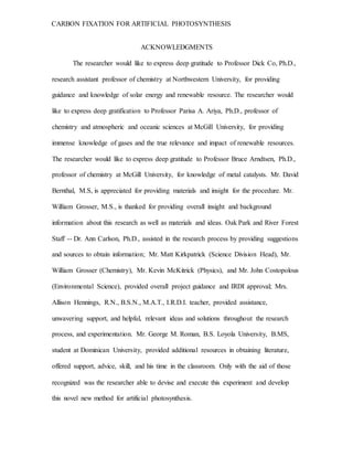 CARBON FIXATION FOR ARTIFICIAL PHOTOSYNTHESIS
ACKNOWLEDGMENTS
The researcher would like to express deep gratitude to Professor Dick Co, Ph.D.,
research assistant professor of chemistry at Northwestern University, for providing
guidance and knowledge of solar energy and renewable resource. The researcher would
like to express deep gratification to Professor Parisa A. Ariya, Ph.D., professor of
chemistry and atmospheric and oceanic sciences at McGill University, for providing
immense knowledge of gases and the true relevance and impact of renewable resources.
The researcher would like to express deep gratitude to Professor Bruce Arndtsen, Ph.D.,
professor of chemistry at McGill University, for knowledge of metal catalysts. Mr. David
Bernthal, M.S, is appreciated for providing materials and insight for the procedure. Mr.
William Grosser, M.S., is thanked for providing overall insight and background
information about this research as well as materials and ideas. Oak Park and River Forest
Staff -- Dr. Ann Carlson, Ph.D., assisted in the research process by providing suggestions
and sources to obtain information; Mr. Matt Kirkpatrick (Science Division Head), Mr.
William Grosser (Chemistry), Mr. Kevin McKitrick (Physics), and Mr. John Costopolous
(Environmental Science), provided overall project guidance and IRDI approval; Mrs.
Allison Hennings, R.N., B.S.N., M.A.T., I.R.D.I. teacher, provided assistance,
unwavering support, and helpful, relevant ideas and solutions throughout the research
process, and experimentation. Mr. George M. Roman, B.S. Loyola University, B.MS,
student at Dominican University, provided additional resources in obtaining literature,
offered support, advice, skill, and his time in the classroom. Only with the aid of those
recognized was the researcher able to devise and execute this experiment and develop
this novel new method for artificial photosynthesis.
 