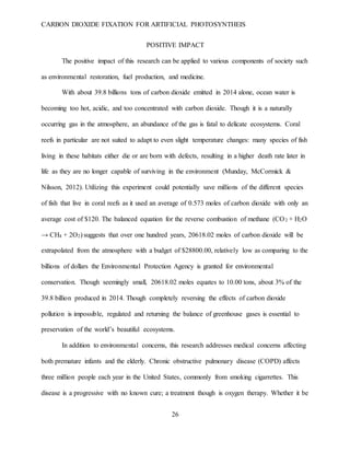 CARBON DIOXIDE FIXATION FOR ARTIFICIAL PHOTOSYNTHEIS
26
POSITIVE IMPACT
The positive impact of this research can be applied to various components of society such
as environmental restoration, fuel production, and medicine.
With about 39.8 billions tons of carbon dioxide emitted in 2014 alone, ocean water is
becoming too hot, acidic, and too concentrated with carbon dioxide. Though it is a naturally
occurring gas in the atmosphere, an abundance of the gas is fatal to delicate ecosystems. Coral
reefs in particular are not suited to adapt to even slight temperature changes: many species of fish
living in these habitats either die or are born with defects, resulting in a higher death rate later in
life as they are no longer capable of surviving in the environment (Munday, McCormick &
Nilsson, 2012). Utilizing this experiment could potentially save millions of the different species
of fish that live in coral reefs as it used an average of 0.573 moles of carbon dioxide with only an
average cost of $120. The balanced equation for the reverse combustion of methane (CO2 + H2O
→ CH4 + 2O2) suggests that over one hundred years, 20618.02 moles of carbon dioxide will be
extrapolated from the atmosphere with a budget of $28800.00, relatively low as comparing to the
billions of dollars the Environmental Protection Agency is granted for environmental
conservation. Though seemingly small, 20618.02 moles equates to 10.00 tons, about 3% of the
39.8 billion produced in 2014. Though completely reversing the effects of carbon dioxide
pollution is impossible, regulated and returning the balance of greenhouse gases is essential to
preservation of the world’s beautiful ecosystems.
In addition to environmental concerns, this research addresses medical concerns affecting
both premature infants and the elderly. Chronic obstructive pulmonary disease (COPD) affects
three million people each year in the United States, commonly from smoking cigarrettes. This
disease is a progressive with no known cure; a treatment though is oxygen therapy. Whether it be
 