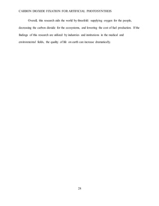 CARBON DIOXIDE FIXATION FOR ARTIFICIAL PHOTOSYNTHEIS
28
Overall, this research aids the world by threefold: supplying oxygen for the people,
decreasing the carbon dioxide for the ecosystems, and lowering the cost of fuel production. If the
findings of this research are utilized by industries and institutions in the medical and
environmental fields, the quality of life on earth can increase dramatically.
 