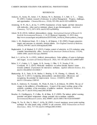 CARBON DIOXIDE FIXATION FOR ARTIFICIAL PHOTOSYNTHEIS
29
REFERENCES
Arakawa, H., Aresta, M., Armor, J. N., Barteau, M. A., Beckman, E. J., Bell, A. T., . . . Tumas,
W. (2001). Catalysis research of relevance to carbon Management: Progress, challenges,
and opportunities. Chemical Reviews, 101(4), 953-996. doi:10.1021/cr000018s
Armstrong, D. W., He, L., & Liu, Y. (1999). Examination of ionic liquids and their interaction
with molecules, when used as stationary phases in gas chromatography. Analytical
Chemistry, 71(17), 3873-3876. doi:10.1021/ac990443p
Askari, M. B. (2014). Artificial photosynthesis energy. International Journal of Research In
Earth & Environmental Sciences, 2, 18-22. Retrieved September 13, 2015, from
http://www.researchgate.net/publication/265551680_Artificial_Photosynthesis_Energy
Askie, L. M., Henderson-Smart, D. J., Irwig, L., & Simpson, J. M. (2003). Oxygen-saturation
targets and outcomes in extremely preterm infants. New England Journal of Medicine,
349(10), 959-967. doi:10.1056/nejmoa023080
Bagherzadeh, S., & Mankad, N. P. (2015). Catalyst control of selectivity in CO2 reduction using
a tunable heterobimetallic effect. Journal of the American Chemical Society, 137(34),
10898-10901. doi:10.1021/jacs.5b05692
Bard, A. J., & Fox, M. A. (1995). Artificial photosynthesis: Solar splitting of water to hydrogen
and oxygen. Accounts of Chemical Research, 28(3), 141-145. doi:10.1021/ar00051a007
Beber, V. C., Caleiro, L. T., Aguiar, K. R., Joswig, J., Filho, U. P., Noeske, P. M., . . .
Cavalcanti, W. L. (2015). Molecular simulation on carbon dioxide fixation routes
towards synthesis of precursors for innovative urethanes. Applied Adhesion Science, 3(1).
doi:10.1186/s40563-014-0028-7
Blankenship, R. E., Tiede, D. M., Barber, J., Brudvig, G. W., Fleming, G., Ghirardi, M., . . .
Sayre, R. T. (2011). Comparing photosynthetic and photovoltaic efficiencies and
recognizing the potential for improvement. Science, 332(6031), 805-809.
doi:10.1126/science.1200165
Booth, S., Anderson, H., Swannick, M., Wade, R., Kite, S., & Johnson, M. (2004). The use of
oxygen in the palliation of breathlessness. A report of the expert working group of the
scientific committee of the association of palliative medicine. Respiratory Medicine,
98(1), 66-77. doi:10.1016/j.rmed.2003.08.008
Boucher, O., Friedlingstein, P., Collins, B., & Shine, K. P. (2009). The indirect global warming
potential and global temperature change potential due to methane oxidation.
Environmental Research Letters, 4(4), 044007. doi:10.1088/1748-9326/4/4/044007
Chung, H., Tse, K., Hui, S., Mok, C., & Ho, M. (2003). A novel maximum power point tracking
technique for solar panels using a SEPIC or cuk converter. IEEE Transactions on Power
Electronics, 18(3), 717-724. doi:10.1109/tpel.2003.810841
 