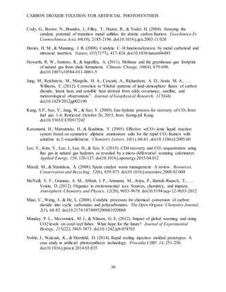 CARBON DIOXIDE FIXATION FOR ARTIFICIAL PHOTOSYNTHEIS
30
Cody, G., Boctor, N., Brandes, J., Filley, T., Hazen, R., & Yoder, H. (2004). Assaying the
catalytic potential of transition metal sulfides for abiotic carbon fixation. Geochimica Et
Cosmochimica Acta, 68(10), 2185-2196. doi:10.1016/j.gca.2003.11.020
Davies, H. M., & Manning, J. R. (2008). Catalytic C–H functionalization by metal carbenoid and
nitrenoid insertion. Nature, 451(7177), 417-424. doi:10.1038/nature06485
Howarth, R. W., Santoro, R., & Ingraffea, A. (2011). Methane and the greenhouse-gas footprint
of natural gas from shale formations. Climatic Change, 106(4), 679-690.
doi:10.1007/s10584-011-0061-5
Jung, M., Reichstein, M., Margolis, H. A., Cescatti, A., Richardson, A. D., Arain, M. A., . . .
Williams, C. (2012). Correction to “Global patterns of land-atmosphere fluxes of carbon
dioxide, latent heat, and sensible heat derived from eddy covariance, satellite, and
meteorological observations”. Journal of Geophysical Research, 117(G4).
doi:10.1029/2012jg002190
Kang, S.P., Seo, Y., Jang, W., & Seo, Y. (2009). Gas hydrate process for recovery of CO2 from
fuel gas. 1-6. Retrieved October 26, 2015, from Seong-pil Kang.
doi:10.3303/CET0917242
Kawanami, H., Matsumoto, H., & Ikushima, Y. (2005). Effective scCO2-ionic liquid reaction
system based on symmetric aliphatic ammonium salts for the rapid CO2 fixation with
aziridine to 2-oxazolidinone. Chemistry Letters, 34(1), 60-61. doi:10.1246/cl.2005.60
Lee, Y., Kim, Y., Lee, J., Lee, H., & Seo, Y. (2015). CH4 recovery and CO2 sequestration using
flue gas in natural gas hydrates as revealed by a micro-differential scanning calorimeter.
Applied Energy, 150, 120-127. doi:10.1016/j.apenergy.2015.04.012
Marafi, M., & Stanislaus, A. (2008). Spent catalyst waste management: A review. Resources,
Conservation and Recycling, 52(6), 859-873. doi:10.1016/j.resconrec.2008.02.004
McNeill, V. F., Grannas, A. M., Abbatt, J. P., Ammann, M., Ariya, P., Bartels-Rausch, T., . . .
Voisin, D. (2012). Organics in environmental ices: Sources, chemistry, and impacts.
Atmospheric Chemistry and Physics, 12(20), 9653-9678. doi:10.5194/acp-12-9653-2012
Miao, C., Wang, J., & He, L. (2008). Catalytic processes for chemical conversion of carbon
dioxide into cyclic carbonates and polycarbonates. The Open Organic Chemistry Journal,
2(1), 68-82. doi:10.2174/1874095200801020068
Munday, P. L., Mccormick, M. I., & Nilsson, G. E. (2012). Impact of global warming and rising
CO2 levels on coral reef fishes: What hope for the future? Journal of Experimental
Biology, 215(22), 3865-3873. doi:10.1242/jeb.074765
Noble, J., Walczak, K., & Dornfeld, D. (2014). Rapid tooling injection molded prototypes: A
case study in artificial photosynthesis technology. Procedia CIRP, 14, 251-256.
doi:10.1016/j.procir.2014.03.035
 