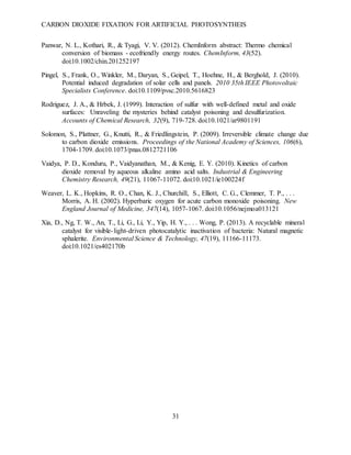 CARBON DIOXIDE FIXATION FOR ARTIFICIAL PHOTOSYNTHEIS
31
Panwar, N. L., Kothari, R., & Tyagi, V. V. (2012). ChemInform abstract: Thermo chemical
conversion of biomass - ecofriendly energy routes. ChemInform, 43(52).
doi:10.1002/chin.201252197
Pingel, S., Frank, O., Winkler, M., Daryan, S., Geipel, T., Hoehne, H., & Berghold, J. (2010).
Potential induced degradation of solar cells and panels. 2010 35th IEEE Photovoltaic
Specialists Conference. doi:10.1109/pvsc.2010.5616823
Rodriguez, J. A., & Hrbek, J. (1999). Interaction of sulfur with well-defined metal and oxide
surfaces: Unraveling the mysteries behind catalyst poisoning and desulfurization.
Accounts of Chemical Research, 32(9), 719-728. doi:10.1021/ar9801191
Solomon, S., Plattner, G., Knutti, R., & Friedlingstein, P. (2009). Irreversible climate change due
to carbon dioxide emissions. Proceedings of the National Academy of Sciences, 106(6),
1704-1709. doi:10.1073/pnas.0812721106
Vaidya, P. D., Konduru, P., Vaidyanathan, M., & Kenig, E. Y. (2010). Kinetics of carbon
dioxide removal by aqueous alkaline amino acid salts. Industrial & Engineering
Chemistry Research, 49(21), 11067-11072. doi:10.1021/ie100224f
Weaver, L. K., Hopkins, R. O., Chan, K. J., Churchill, S., Elliott, C. G., Clemmer, T. P., . . .
Morris, A. H. (2002). Hyperbaric oxygen for acute carbon monoxide poisoning. New
England Journal of Medicine, 347(14), 1057-1067. doi:10.1056/nejmoa013121
Xia, D., Ng, T. W., An, T., Li, G., Li, Y., Yip, H. Y., . . . Wong, P. (2013). A recyclable mineral
catalyst for visible-light-driven photocatalytic inactivation of bacteria: Natural magnetic
sphalerite. Environmental Science & Technology, 47(19), 11166-11173.
doi:10.1021/es402170b
 
