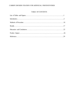 CARBON DIOXIDE FIXATION FOR ARTIFICIAL PHOTOSYNTHEIS
TABLE OF CONTENTS
List of Tables and Figures…………………………………….…………………………..1
Introduction………………………………………………………………………………..2
Methods of Procedure…………………………………………………………………….10
Results…………………………………………………………………………………….17
Discussion and Conclusions………………………………………………………………22
Positive Impact….………………………………………………………………………...26
References………………………………………………………………………………...29
 