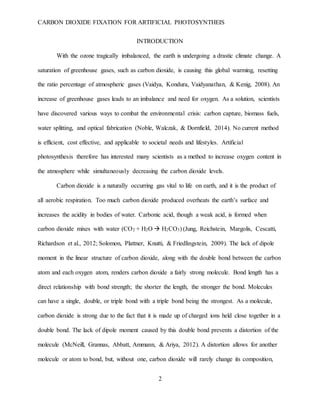 CARBON DIOXIDE FIXATION FOR ARTIFICIAL PHOTOSYNTHEIS
2
INTRODUCTION
With the ozone tragically imbalanced, the earth is undergoing a drastic climate change. A
saturation of greenhouse gases, such as carbon dioxide, is causing this global warming, resetting
the ratio percentage of atmospheric gases (Vaidya, Kondura, Vaidyanathan, & Kenig, 2008). An
increase of greenhouse gases leads to an imbalance and need for oxygen. As a solution, scientists
have discovered various ways to combat the environmental crisis: carbon capture, biomass fuels,
water splitting, and optical fabrication (Noble, Walczak, & Dornfield, 2014). No current method
is efficient, cost effective, and applicable to societal needs and lifestyles. Artificial
photosynthesis therefore has interested many scientists as a method to increase oxygen content in
the atmosphere while simultaneously decreasing the carbon dioxide levels.
Carbon dioxide is a naturally occurring gas vital to life on earth, and it is the product of
all aerobic respiration. Too much carbon dioxide produced overheats the earth’s surface and
increases the acidity in bodies of water. Carbonic acid, though a weak acid, is formed when
carbon dioxide mixes with water (CO2 + H2O  H2CO3) (Jung, Reichstein, Margolis, Cescatti,
Richardson et al., 2012; Solomon, Plattner, Knutti, & Friedlingstein, 2009). The lack of dipole
moment in the linear structure of carbon dioxide, along with the double bond between the carbon
atom and each oxygen atom, renders carbon dioxide a fairly strong molecule. Bond length has a
direct relationship with bond strength; the shorter the length, the stronger the bond. Molecules
can have a single, double, or triple bond with a triple bond being the strongest. As a molecule,
carbon dioxide is strong due to the fact that it is made up of charged ions held close together in a
double bond. The lack of dipole moment caused by this double bond prevents a distortion of the
molecule (McNeill, Grannas, Abbatt, Ammann, & Ariya, 2012). A distortion allows for another
molecule or atom to bond, but, without one, carbon dioxide will rarely change its composition,
 