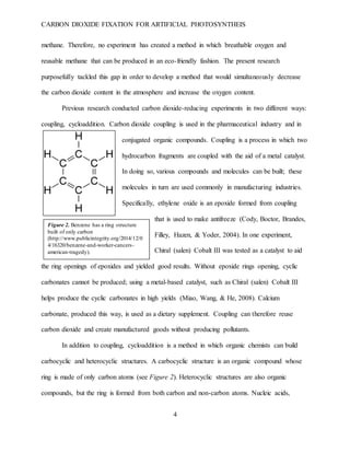 CARBON DIOXIDE FIXATION FOR ARTIFICIAL PHOTOSYNTHEIS
4
methane. Therefore, no experiment has created a method in which breathable oxygen and
reusable methane that can be produced in an eco-friendly fashion. The present research
purposefully tackled this gap in order to develop a method that would simultaneously decrease
the carbon dioxide content in the atmosphere and increase the oxygen content.
Previous research conducted carbon dioxide-reducing experiments in two different ways:
coupling, cycloaddition. Carbon dioxide coupling is used in the pharmaceutical industry and in
conjugated organic compounds. Coupling is a process in which two
hydrocarbon fragments are coupled with the aid of a metal catalyst.
In doing so, various compounds and molecules can be built; these
molecules in turn are used commonly in manufacturing industries.
Specifically, ethylene oxide is an epoxide formed from coupling
that is used to make antifreeze (Cody, Boctor, Brandes,
Filley, Hazen, & Yoder, 2004). In one experiment,
Chiral (salen) Cobalt III was tested as a catalyst to aid
the ring openings of epoxides and yielded good results. Without epoxide rings opening, cyclic
carbonates cannot be produced; using a metal-based catalyst, such as Chiral (salen) Cobalt III
helps produce the cyclic carbonates in high yields (Miao, Wang, & He, 2008). Calcium
carbonate, produced this way, is used as a dietary supplement. Coupling can therefore reuse
carbon dioxide and create manufactured goods without producing pollutants.
In addition to coupling, cycloaddition is a method in which organic chemists can build
carbocyclic and heterocyclic structures. A carbocyclic structure is an organic compound whose
ring is made of only carbon atoms (see Figure 2). Heterocyclic structures are also organic
compounds, but the ring is formed from both carbon and non-carbon atoms. Nucleic acids,
Figure 2. Benzene has a ring structure
built of only carbon
(http://www.publicintegrity.org/2014/12/0
4/16320/benzene-and-worker-cancers-
american-tragedy).
 