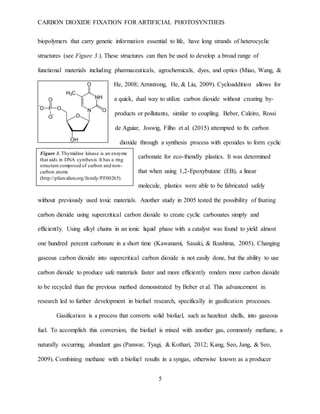 CARBON DIOXIDE FIXATION FOR ARTIFICIAL PHOTOSYNTHEIS
5
biopolymers that carry genetic information essential to life, have long strands of heterocyclic
structures (see Figure 3.). These structures can then be used to develop a broad range of
functional materials including pharmaceuticals, agrochemicals, dyes, and optics (Miao, Wang, &
He, 2008; Armstrong, He, & Liu, 2009). Cycloaddition allows for
a quick, dual way to utilize carbon dioxide without creating by-
products or pollutants, similar to coupling. Beber, Caleiro, Rossi
de Aguiar, Joswig, Filho et al. (2015) attempted to fix carbon
dioxide through a synthesis process with epoxides to form cyclic
carbonate for eco-friendly plastics. It was determined
that when using 1,2-Epoxybutane (EB), a linear
molecule, plastics were able to be fabricated safely
without previously used toxic materials. Another study in 2005 tested the possibility of fixating
carbon dioxide using supercritical carbon dioxide to create cyclic carbonates simply and
efficiently. Using alkyl chains in an ionic liquid phase with a catalyst was found to yield almost
one hundred percent carbonate in a short time (Kawanami, Sasaki, & Ikushima, 2005). Changing
gaseous carbon dioxide into supercritical carbon dioxide is not easily done, but the ability to use
carbon dioxide to produce safe materials faster and more efficiently renders more carbon dioxide
to be recycled than the previous method demonstrated by Beber et al. This advancement in
research led to further development in biofuel research, specifically in gasification processes.
Gasification is a process that converts solid biofuel, such as hazelnut shells, into gaseous
fuel. To accomplish this conversion, the biofuel is mixed with another gas, commonly methane, a
naturally occurring, abundant gas (Panwar, Tyagi, & Kothari, 2012; Kang, Seo, Jang, & Seo,
2009). Combining methane with a biofuel results in a syngas, otherwise known as a producer
Figure 3. Thymidine kinase is an enzyme
that aids in DNA synthesis.It has a ring
structure composed of carbon and non-
carbon atoms
(http://pfam.xfam.org/family/PF00265).
 