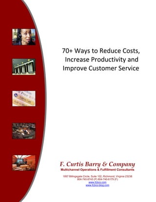 70+ Ways to Reduce Costs, 
 Increase Productivity and  
Improve Customer Service 




F. Curtis Barry & Company
Multichannel Operations & Fulfillment Consultants

 1897 Billingsgate Circle, Suite 102, Richmond, Virginia 23238
              804-740-8743 (P) 804-740-6179 (F)
                        www.fcbco.com
                     www.fcbco-blog.com
 