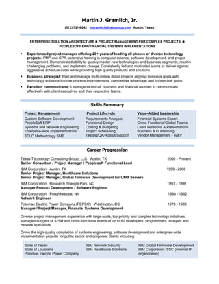 Martin J. Gramlich, Jr.
(512) 731-8642 mgramlich@txtcgroup.com Austin, Texas
ENTERPRISE SOLUTION ARCHITECTURE  PROJECT MANAGEMENT FOR COMPLEX PROJECTS 
PEOPLESOFT ERP/FINANCIAL SYSTEMS IMPLEMENTATIONS
 Experienced project manager offering 20+ years of leading all phases of diverse technology
projects: PMP and CPA, extensive training in computer science, software development, and project
management. Demonstrated ability to quickly master new technologies and business segments, resolve
challenging problems, and implement change. Consistently led and motivated teams to deliver against
aggressive schedule dates while providing high quality products and solutions.
 Business strategist: Plan and manage multi-million dollar projects aligning business goals with
technology solutions to drive process improvements, competitive advantage and bottom-line gains.
 Excellent communicator: Leverage technical, business and financial acumen to communicate
effectively with client executives and their respective teams.
Skills Summary
Project Management
Custom Software Development
PeopleSoft ERP
Systems and Network Engineering
Enterprise-wide Implementations
SDLC Methodology SME
Project Lifecycle
Requirements Analysis
Functional Design
Costing & Budgeting
Project Scheduling
Testing/QA/Rollout/Support
Value-Added Leadership
Financial Systems Expert
Cross-Functional/Global Teams
Client Relations & Presentations
Business & IT Planning
Vendor Management - IV&V
Career Progression
Texas Technology Consulting Group, LLC Austin, TX 2008 - Present
Senior Consultant / Project Manager / Peoplesoft Functional Lead
IBM Corporation Austin, TX 1999 - 2008
Senior Project Manager, Healthcare Solutions
Senior Project Manager, Global Firmware Development for UNIX Servers
IBM Corporation Research Triangle Park, NC 1993 - 1999
Manager Product Development / Software Engineer
IBM Corporation Poughkeepsie, NY 1988 - 1992
Network Engineer
Potomac Electric Power Company (PEPCO) Washington, DC 1978 - 1986
Manager / Project Manager, Financial Systems Development
Diverse project management experience with large-scale, top-priority and complex technology initiatives.
Managed budgets of $25M and cross-functional teams of up to 80 developers, programmers, analysts and
network specialists.
Drove the high-quality completion of systems engineering, software development and enterprise-wide
implementation projects for public sector and corporate clients including:
State of Texas
State of Louisiana
Potomac Electric Power Company
IBM Network Security
IBM Healthcare Solutions
IBM Global Firmware Development
IBM Corporation ISSC (internal IT
organization)
 