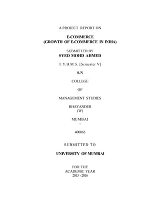 A PROJECT REPORT ON
E-COMMERCE
(GROWTH OF E-COMMERCE IN INDIA)
SUBMITTED BY
SYED MOHD AHMED
T.Y.B.M.S. [Semester V]
S.N
COLLEGE
OF
MANAGEMENT STUDIES
BHAYANDER
(W)
MUMBAI
-
400065
SUBMITTED TO
UNIVERSITY OF MUMBAI
FOR THE
ACADEMIC YEAR
2015 -2016
 