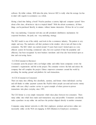 software. By dollar volume, B2B takes the prize, however B2C is really what the average Joe has
in mind with regards to ecommerce as a whole.
Having a hard time finding a book? Need to purchase a custom, high-end computer system? How
about a first class, all-inclusive trip to a tropical island? With the advent ecommerce, all three
things can be purchased literally in minutes without human interaction. Oh how far we’ve come!
One -way marketing. Corporate web sites are still prominent distribution mechanisms for
corporate brochures, the push, one -way marketing strategy.
The B2C model is one of the widely used tools in the e-commerce industry. The pattern is very
simple and easy. The marketers sell their products to the retailers who in turn sell them to the
consumers. The B2C which was started around 15 years back wasn’t looked upon as a very
efficient system for boosting commercial sales, but over a period of time the popularity and
efficiency has been recognized by most business merchants and it has also been looked upon as
time and cost saving factor.
·3) C2B (Consumer-to-Business)
A consumer posts his project with a set budget online and within hours companies review the
consumer’s requirements and bid on the project. The consumer reviews the bids and selects the
company that will complete the project. Glance empowers consumers around the world by
providing the meeting ground and platform for such transactions.
·4) C2C (Consumer-to-Consumer)
There are many sites offering free classifieds, auctions, and forums where individuals can buy
and sell thanks to online payment systems like PayPal where people can send and receive money
online with ease. eBay’s auction service is a great example of where person-to-person
transactions take place everyday since 1995.
The C2C format is a very simple transaction which takes place between two consumers. There
many online sites which have made such transactions easy and possible. Consumers can directly
make a purchase on any online site and have the product shipped directly to another consumer.
Companies using internal networks to offer their employees products and services online–not
necessarily online on the Web–are engaging in B2E (Business-to-Employee) ecommerce.
 