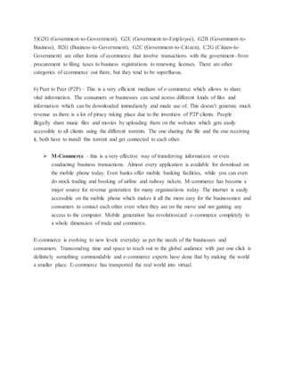 5)G2G (Government-to-Government), G2E (Government-to-Employee), G2B (Government-to-
Business), B2G (Business-to-Government), G2C (Government-to-Citizen), C2G (Citizen-to-
Government) are other forms of ecommerce that involve transactions with the government–from
procurement to filing taxes to business registrations to renewing licenses. There are other
categories of ecommerce out there, but they tend to be superfluous.
6) Peer to Peer (P2P) – This is a very efficient medium of e-commerce which allows to share
vital information. The consumers or businesses can send across different kinds of files and
information which can be downloaded immediately and made use of. This doesn’t generate much
revenue as there is a lot of piracy taking place due to the invention of P2P clients. People
illegally share music files and movies by uploading them on the websites which gets easily
accessible to all clients using the different torrents. The one sharing the file and the one receiving
it, both have to install this torrent and get connected to each other.
 M-Commerce – this is a very effective way of transferring information or even
conducting business transactions. Almost every application is available for download on
the mobile phone today. Even banks offer mobile banking facilities, while you can even
do stock trading and booking of airline and railway tickets. M-commerce has become a
major source for revenue generation for many organizations today. The internet is easily
accessible on the mobile phone which makes it all the more easy for the businessmen and
consumers to contact each other even when they are on the move and not gaining any
access to the computer. Mobile generation has revolutionized e-commerce completely to
a whole dimension of trade and commerce.
E-commerce is evolving to new levels everyday as per the needs of the businesses and
consumers. Transcending time and space to reach out to the global audience with just one click is
definitely something commendable and e-commerce experts have done that by making the world
a smaller place. E-commerce has transported the real world into virtual.
 