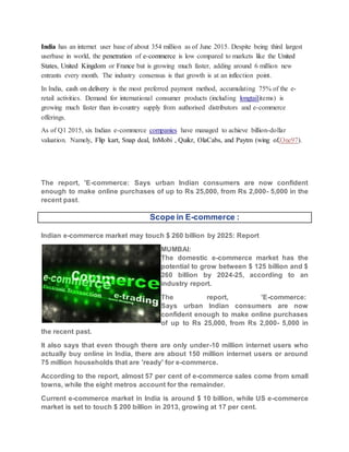 India has an internet user base of about 354 million as of June 2015. Despite being third largest
userbase in world, the penetration of e-commerce is low compared to markets like the United
States, United Kingdom or France but is growing much faster, adding around 6 million new
entrants every month. The industry consensus is that growth is at an inflection point.
In India, cash on delivery is the most preferred payment method, accumulating 75% of the e-
retail activities. Demand for international consumer products (including longtailitems) is
growing much faster than in-country supply from authorised distributors and e-commerce
offerings.
As of Q1 2015, six Indian e-commerce companies have managed to achieve billion-dollar
valuation. Namely, Flip kart, Snap deal, InMobi , Quikr, OlaCabs, and Paytm (wing of,One97).
The report, 'E-commerce: Says urban Indian consumers are now confident
enough to make online purchases of up to Rs 25,000, from Rs 2,000- 5,000 in the
recent past.
Scope in E-commerce :
Indian e-commerce market may touch $ 260 billion by 2025: Report
MUMBAI:
The domestic e-commerce market has the
potential to grow between $ 125 billion and $
260 billion by 2024-25, according to an
industry report.
The report, 'E-commerce:
Says urban Indian consumers are now
confident enough to make online purchases
of up to Rs 25,000, from Rs 2,000- 5,000 in
the recent past.
It also says that even though there are only under-10 million internet users who
actually buy online in India, there are about 150 million internet users or around
75 million households that are 'ready' for e-commerce.
According to the report, almost 57 per cent of e-commerce sales come from small
towns, while the eight metros account for the remainder.
Current e-commerce market in India is around $ 10 billion, while US e-commerce
market is set to touch $ 200 billion in 2013, growing at 17 per cent.
 