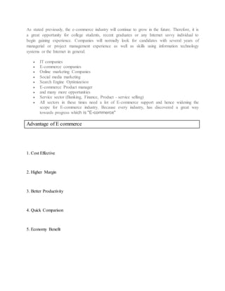 As stated previously, the e-commerce industry will continue to grow in the future. Therefore, it is
a great opportunity for college students, recent graduates or any Internet savvy individual to
begin gaining experience. Companies will normally look for candidates with several years of
managerial or project management experience as well as skills using information technology
systems or the Internet in general.
 IT companies
 E-commerce companies
 Online marketing Companies
 Social media marketing
 Search Engine Optimization
 E-commerce Product manager
 and many more opportunities
 Service sector (Banking, Finance, Product - service selling)
 All sectors in these times need a lot of E-commerce support and hence widening the
scope for E-commerce industry. Because every industry, has discovered a great way
towards progress which is "E-commerce"
Advantage of E commerce
1. Cost Effective
2. Higher Margin
3. Better Productivity
4. Quick Comparison
5. Economy Benefit
 