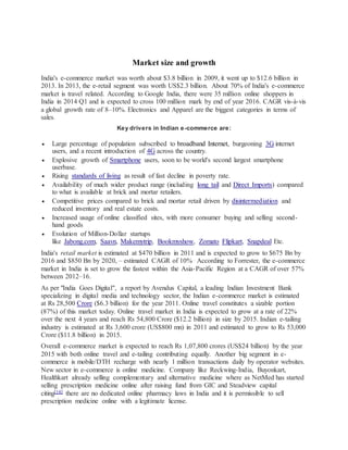 Market size and growth
India's e-commerce market was worth about $3.8 billion in 2009, it went up to $12.6 billion in
2013. In 2013, the e-retail segment was worth US$2.3 billion. About 70% of India's e-commerce
market is travel related. According to Google India, there were 35 million online shoppers in
India in 2014 Q1 and is expected to cross 100 million mark by end of year 2016. CAGR vis-à-vis
a global growth rate of 8–10%. Electronics and Apparel are the biggest categories in terms of
sales.
Key drivers in Indian e-commerce are:
 Large percentage of population subscribed to broadband Internet, burgeoning 3G internet
users, and a recent introduction of 4G across the country.
 Explosive growth of Smartphone users, soon to be world's second largest smartphone
userbase.
 Rising standards of living as result of fast decline in poverty rate.
 Availability of much wider product range (including long tail and Direct Imports) compared
to what is available at brick and mortar retailers.
 Competitive prices compared to brick and mortar retail driven by disintermediation and
reduced inventory and real estate costs.
 Increased usage of online classified sites, with more consumer buying and selling second-
hand goods
 Evolution of Million-Dollar startups
like Jabong.com, Saavn, Makemytrip, Bookmyshow, Zomato Flipkart, Snapdeal Etc.
India's retail market is estimated at $470 billion in 2011 and is expected to grow to $675 Bn by
2016 and $850 Bn by 2020, – estimated CAGR of 10% . According to Forrester, the e-commerce
market in India is set to grow the fastest within the Asia-Pacific Region at a CAGR of over 57%
between 2012–16.
As per "India Goes Digital", a report by Avendus Capital, a leading Indian Investment Bank
specializing in digital media and technology sector, the Indian e-commerce market is estimated
at Rs 28,500 Crore ($6.3 billion) for the year 2011. Online travel constitutes a sizable portion
(87%) of this market today. Online travel market in India is expected to grow at a rate of 22%
over the next 4 years and reach Rs 54,800 Crore ($12.2 billion) in size by 2015. Indian e-tailing
industry is estimated at Rs 3,600 crore (US$800 mn) in 2011 and estimated to grow to Rs 53,000
Crore ($11.8 billion) in 2015.
Overall e-commerce market is expected to reach Rs 1,07,800 crores (US$24 billion) by the year
2015 with both online travel and e-tailing contributing equally. Another big segment in e-
commerce is mobile/DTH recharge with nearly 1 million transactions daily by operator websites.
New sector in e-commerce is online medicine. Company like Reckwing-India, Buyonkart,
Healthkart already selling complementary and alternative medicine where as NetMed has started
selling prescription medicine online after raising fund from GIC and Steadview capital
citing[14] there are no dedicated online pharmacy laws in India and it is permissible to sell
prescription medicine online with a legitimate license.
 