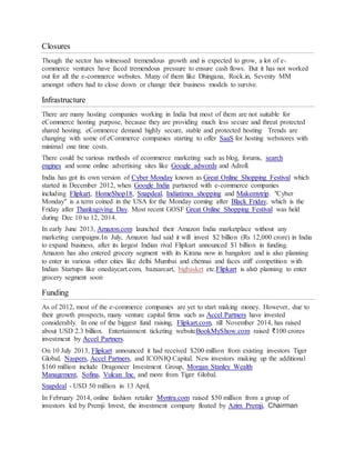 Closures
Though the sector has witnessed tremendous growth and is expected to grow, a lot of e-
commerce ventures have faced tremendous pressure to ensure cash flows. But it has not worked
out for all the e-commerce websites. Many of them like Dhingana, Rock.in, Seventy MM
amongst others had to close down or change their business models to survive.
Infrastructure
There are many hosting companies working in India but most of them are not suitable for
eCommerce hosting purpose, because they are providing much less secure and threat protected
shared hosting. eCommerce demand highly secure, stable and protected hosting. Trends are
changing with some of eCommerce companies starting to offer SaaS for hosting webstores with
minimal one time costs.
There could be various methods of ecommerce marketing such as blog, forums, search
engines and some online advertising sites like Google adwords and Adroll.
India has got its own version of Cyber Monday known as Great Online Shopping Festival which
started in December 2012, when Google India partnered with e-commerce companies
including Flipkart, HomeShop18, Snapdeal, Indiatimes shopping and Makemytrip. "Cyber
Monday" is a term coined in the USA for the Monday coming after Black Friday, which is the
Friday after Thanksgiving Day. Most recent GOSF Great Online Shopping Festival was held
during Dec 10 to 12, 2014.
In early June 2013, Amazon.com launched their Amazon India marketplace without any
marketing campaigns.In July, Amazon had said it will invest $2 billion (Rs 12,000 crore) in India
to expand business, after its largest Indian rival Flipkart announced $1 billion in funding.
Amazon has also entered grocery segment with its Kirana now in bangalore and is also planning
to enter in various other cities like delhi Mumbai and chennai and faces stiff competition with
Indian Startups like onedaycart.com, bazaarcart, bigbasket etc.Flipkart is also planning to enter
grocery segment soon.
Funding
As of 2012, most of the e-commerce companies are yet to start making money. However, due to
their growth prospects, many venture capital firms such as Accel Partners have invested
considerably. In one of the biggest fund raising, Flipkart.com, till November 2014, has raised
about USD 2.3 billion. Entertainment ticketing websiteBookMyShow.com raised ₹100 crores
investment by Accel Partners.
On 10 July 2013, Flipkart announced it had received $200 million from existing investors Tiger
Global, Naspers, Accel Partners, and ICONIQ Capital. New investors making up the additional
$160 million include Dragoneer Investment Group, Morgan Stanley Wealth
Management, Sofina, Vulcan Inc. and more from Tiger Global.
Snapdeal - USD 50 million in 13 April.
In February 2014, online fashion retailer Myntra.com raised $50 million from a group of
investors led by Premji Invest, the investment company floated by Azim Premji, Chairman
 