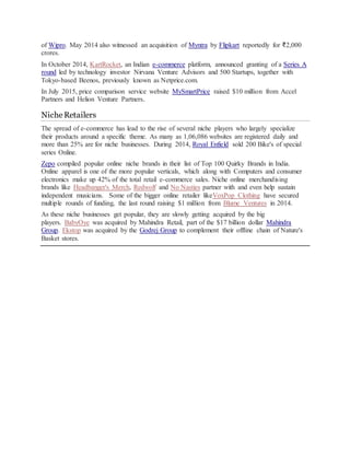 of Wipro. May 2014 also witnessed an acquisition of Myntra by Flipkart reportedly for ₹2,000
crores.
In October 2014, KartRocket, an Indian e-commerce platform, announced granting of a Series A
round led by technology investor Nirvana Venture Advisors and 500 Startups, together with
Tokyo-based Beenos, previously known as Netprice.com.
In July 2015, price comparison service website MySmartPrice raised $10 million from Accel
Partners and Helion Venture Partners.
NicheRetailers
The spread of e-commerce has lead to the rise of several niche players who largely specialize
their products around a specific theme. As many as 1,06,086 websites are registered daily and
more than 25% are for niche businesses. During 2014, Royal Enfield sold 200 Bike's of special
series Online.
Zepo compiled popular online niche brands in their list of Top 100 Quirky Brands in India.
Online apparel is one of the more popular verticals, which along with Computers and consumer
electronics make up 42% of the total retail e-commerce sales. Niche online merchandising
brands like Headbanger's Merch, Redwolf and No Nasties partner with and even help sustain
independent musicians. Some of the bigger online retailer likeVoxPop Clothing have secured
multiple rounds of funding, the last round raising $1 million from Blume Ventures in 2014.
As these niche businesses get popular, they are slowly getting acquired by the big
players. BabyOye was acquired by Mahindra Retail, part of the $17 billion dollar Mahindra
Group. Ekstop was acquired by the Godrej Group to complement their offline chain of Nature's
Basket stores.
 
