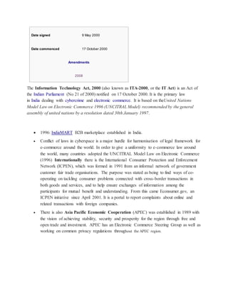 Date signed 9 May 2000
Date commenced 17 October 2000
Amendments
2008
The Information Technology Act, 2000 (also known as ITA-2000, or the IT Act) is an Act of
the Indian Parliament (No 21 of 2000) notified on 17 October 2000. It is the primary law
in India dealing with cybercrime and electronic commerce. It is based on theUnited Nations
Model Law on Electronic Commerce 1996 (UNCITRAL Model) recommended by the general
assembly of united nations by a resolution dated 30th January 1997.
 1996: IndiaMART B2B marketplace established in India.
 Conflict of laws in cyberspace is a major hurdle for harmonisation of legal framework for
e-commerce around the world. In order to give a uniformity to e-commerce law around
the world, many countries adopted the UNCITRAL Model Law on Electronic Commerce
(1996) Internationally there is the International Consumer Protection and Enforcement
Network (ICPEN), which was formed in 1991 from an informal network of government
customer fair trade organisations. The purpose was stated as being to find ways of co-
operating on tackling consumer problems connected with cross-border transactions in
both goods and services, and to help ensure exchanges of information among the
participants for mutual benefit and understanding. From this came Econsumer.gov, an
ICPEN initiative since April 2001. It is a portal to report complaints about online and
related transactions with foreign companies.
 There is also Asia Pacific Economic Cooperation (APEC) was established in 1989 with
the vision of achieving stability, security and prosperity for the region through free and
open trade and investment. APEC has an Electronic Commerce Steering Group as well as
working on common privacy regulations throughout the APEC region.
 