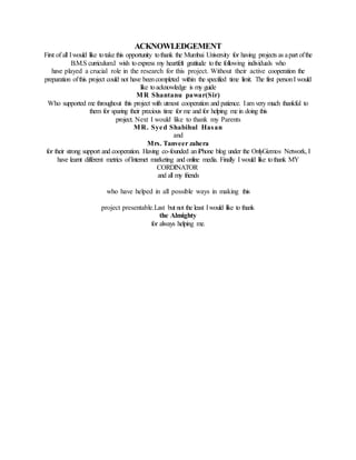 ACKNOWLEDGEMENT
First of all Iwould like totake this opportunity tothank the Mumbai University for having projects as apart ofthe
B.M.S curriculum.I wish toexpress my heartfelt gratitude tothe following individuals who
have played a crucial role in the research for this project. Without their active cooperation the
preparation ofthis project could not have beencompleted within the specified time limit. The first personI would
like toacknowledge is my guide
MR Shantanu pawar(Sir)
Who supported me throughout this project with utmost cooperation and patience. Iam very much thankful to
them for sparing their precious time for me and for helping me in doing this
project. Next I would like to thank my Parents
MR. Syed Shabihul Hasan
and
Mrs. Tanveer zahera
for their strong support and cooperation. Having co-founded aniPhone blog under the OnlyGizmos Network, I
have learnt different metrics ofInternet marketing and online media. Finally I would like tothank MY
CORDINATOR
and all my friends
who have helped in all possible ways in making this
project presentable.Last but not the least Iwould like to thank
the Almighty
for always helping me.
 