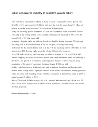 Indian ecommerce industry to post 35% growth: Study
New Delhi-India s ecommerce industry is likely to clock a compounded annual growth rate
(CAGR) of 35% and cross the$100-billion mark over the next five years, from $17 billion at
present, according to an Assocham-Pricewaterhouse Coopers study.
Riding on the strong growth momentum of 2015, the e-commerce sector is estimated to see a
72% jump in the average annual spend on online purchases per individual in 2016, from the
current level of 65%, the study said.
In contrast, shopping malls are suffering from lesser footfalls leading to around 25% vacancy
rate, along with a 30% drop in rentals in the last one year, according to the study.
It observed that the trend in Indian malls is in line with the declining number of footfalls in retail
space in over 200 shopping malls across the US, the UK and other countries.
In the US, malls are facing a 46% vacancy rate whereas it stands at 32% in the UK, it said.
"Online shopping has shown a handsome growth while brick-and-mortar malls are witnessing a
slowdown. The growth in e-commerce looks impressive because of a low base and rising
penetration of the Internet," Assocham Secretary General D S Rawat said.
Besides, with improvement in infrastructure such as logistics, broadband and Internet-ready
devices, there is likely to be a significant increase in the number of consumers making purchases
online, the study said, predicting around 65 million consumers in India to buy online in 2015, as
against around 40 million in 2014.
Some 45% of malls in India are expected to be converted into non-retail space in the next 15
years, which would be replaced with movie theatres, restaurants, discount retailers and the like,
the study projected.
Source-TimesofIndia / Tech
 