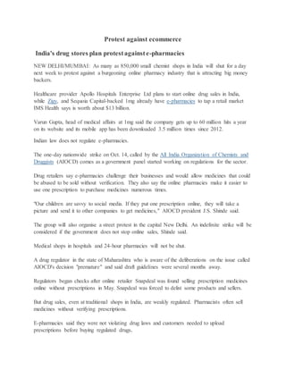Protest against ecommerce
India's drug stores plan protestagainste-pharmacies
NEW DELHI/MUMBAI: As many as 850,000 small chemist shops in India will shut for a day
next week to protest against a burgeoning online pharmacy industry that is attracting big money
backers.
Healthcare provider Apollo Hospitals Enterprise Ltd plans to start online drug sales in India,
while Zigy, and Sequoia Capital-backed 1mg already have e-pharmacies to tap a retail market
IMS Health says is worth about $13 billion.
Varun Gupta, head of medical affairs at 1mg said the company gets up to 60 million hits a year
on its website and its mobile app has been downloaded 3.5 million times since 2012.
Indian law does not regulate e-pharmacies.
The one-day nationwide strike on Oct. 14, called by the All India Organization of Chemists and
Druggists (AIOCD) comes as a government panel started working on regulations for the sector.
Drug retailers say e-pharmacies challenge their businesses and would allow medicines that could
be abused to be sold without verification. They also say the online pharmacies make it easier to
use one prescription to purchase medicines numerous times.
"Our children are savvy to social media. If they put one prescription online, they will take a
picture and send it to other companies to get medicines," AIOCD president J.S. Shinde said.
The group will also organise a street protest in the capital New Delhi. An indefinite strike will be
considered if the government does not stop online sales, Shinde said.
Medical shops in hospitals and 24-hour pharmacies will not be shut.
A drug regulator in the state of Maharashtra who is aware of the deliberations on the issue called
AIOCD's decision "premature" and said draft guidelines were several months away.
Regulators began checks after online retailer Snapdeal was found selling prescription medicines
online without prescriptions in May. Snapdeal was forced to delist some products and sellers.
But drug sales, even at traditional shops in India, are weakly regulated. Pharmacists often sell
medicines without verifying prescriptions.
E-pharmacies said they were not violating drug laws and customers needed to upload
prescriptions before buying regulated drugs.
 