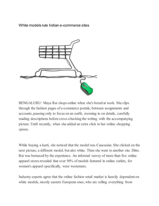 White models rule Indian e-commerce sites
BENGALURU: Maya Rai shops online when she's bored at work. She clips
through the fashion pages of e-commerce portals, between assignments and
accounts, pausing only to focus on an outfit, zooming in on details, carefully
reading descriptions before cross-checking the writing with the accompanying
picture. Until recently, when she added an extra click to her online shopping
sprees.
While buying a kurti, she noticed that the model was Caucasian. She clicked on the
next picture, a different model, but also white. Then she went to another site. Ditto.
Rai was bemused by the experience. An informal survey of more than five online
apparel stores revealed that over 50% of models featured in online outlets, for
women's apparel specifically, were westerners.
Industry experts agree that the online fashion retail market is heavily dependent on
white models, mostly eastern European ones, who are selling everything from
 