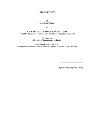 DECLARATION
I,
Mr.
Syed Mohd Ahmed
Of
S.N COLLEGE OF MANAGEMENT STUDIES
of TYBMS [Semester V] hereby declare that I have completed my project , titled
E-commerce
(Growth of Ecommerce in India)
in the Academic Year 2015-2016.
The information submitted here in is true and original to the best of my knowledge.
________________________
Signature ofStudent [MohdAhmed]
 