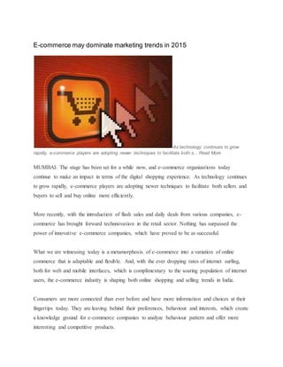 E-commerce may dominate marketing trends in 2015
As technology continues to grow
rapidly, e-commerce players are adopting newer techniques to facilitate both s... Read More
MUMBAI: The stage has been set for a while now, and e-commerce organizations today
continue to make an impact in terms of the digital shopping experience. As technology continues
to grow rapidly, e-commerce players are adopting newer techniques to facilitate both sellers and
buyers to sell and buy online more efficiently.
More recently, with the introduction of flash sales and daily deals from various companies, e-
commerce has brought forward technnovation in the retail sector. Nothing has surpassed the
power of innovative e-commerce companies, which have proved to be as successful.
What we are witnessing today is a metamorphosis of e-commerce into a variation of online
commerce that is adaptable and flexible. And, with the ever dropping rates of internet surfing,
both for web and mobile interfaces, which is complimentary to the soaring population of internet
users, the e-commerce industry is shaping both online shopping and selling trends in India.
Consumers are more connected than ever before and have more information and choices at their
fingertips today. They are leaving behind their preferences, behaviour and interests, which create
a knowledge ground for e-commerce companies to analyze behaviour pattern and offer more
interesting and competitive products.
 