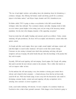 "The rise of such digital activities and resulting data is the stimulating factor for formulating e-
commerce strategies, thus affecting the business model and driving growth for e-commerce
players in the Indian market," said Divyan Gupta, dounder and CEO, Artanddecors.com
He further added, "2015 is going to witness an acceleration in the shift towards inbound
techniques rather than outbound. The e-commerce industry and online shopping trends in India
are set to witness greater heights in the coming years, not just owing to the increasing internet
population, but also due to the changing dynamics of the supporting ecosystem."
Some key trends that will amplify branding and customer growth are as follows: Firstly, content
marketing will gain prominence; the focus will be on original and informative content rather than
generic content.
As Google and other search engines throw more weight around original and unique content and
rank them higher in search results, businesses will need to revisit their content strategy.
Customers are also starting to demand more detail when purchasing and along with great
navigation and ease of paying will prefer brands that give them the knowledge of the product that
they seek to acquire.
Secondly, SEO and social signaling will start merging: Search engines like Google will continue
their push to provide the most relevant content to the consumer. This is within their interest as
well as it impacts online ad rates.
For the marketer this will mean paying a very close attention to having great content that is
relevant and is shared by their consumers -- a brand advocacy focus that has not been really
cared for till now. With most brands trying to move away from the discount-led sales model to
developing consumer loyalty, content and social signaling will play an important role in
attracting more customers at a lower acquisition cost.
Lastly, social media marketing will diversify: For now a majority of e-commerce brands use
Facebook to drive a bulk of their potential customers. With changes in how Facebook is going to
 