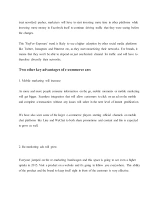 treat newsfeed pushes, marketers will have to start investing more time in other platforms while
investing more money in Facebook itself to continue driving traffic that they were seeing before
the changes.
This 'PayFor-Exposure' trend is likely to see a higher adoption by other social media platforms
like Twitter, Instagram and Pinterest etc, as they start monetizing their networks. For brands, it
means that they won't be able to depend on just one/limited channel for traffic and will have to
therefore diversify their networks.
Two other key advantages ofe-commerce are:
1. Mobile marketing will increase
As more and more people consume information on the go, mobile moments or mobile marketing
will get bigger. Seamless integration that will allow customers to click on an ad on the mobile
and complete a transaction without any issues will usher in the next level of instant gratification.
We have also seen some of the larger e-commerce players starting official channels on mobile
chat platforms like Line and WeChat to both share promotions and content and this is expected
to grow as well.
2. Re-marketing ads will grow
Everyone jumped on the re-marketing bandwagon and this space is going to see even a higher
uptake in 2015. Visit a product on a website and it's going to follow you everywhere. This ability
of the product and the brand to keep itself right in front of the customer is very effective.
 