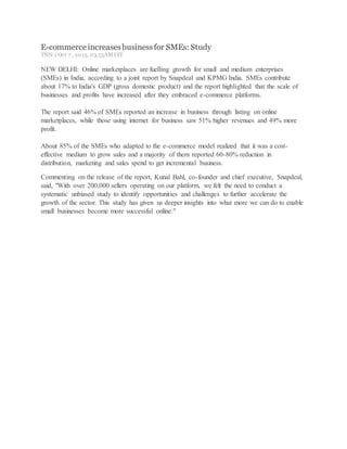 E-commerceincreasesbusinessfor SMEs: Study
TNN | Oct 7 , 2015, 03.55AMIST
NEW DELHI: Online marketplaces are fuelling growth for small and medium enterprises
(SMEs) in India, according to a joint report by Snapdeal and KPMG India. SMEs contribute
about 17% to India's GDP (gross domestic product) and the report highlighted that the scale of
businesses and profits have increased after they embraced e-commerce platforms.
The report said 46% of SMEs reported an increase in business through listing on online
marketplaces, while those using internet for business saw 51% higher revenues and 49% more
profit.
About 85% of the SMEs who adapted to the e-commerce model realized that it was a cost-
effective medium to grow sales and a majority of them reported 60-80% reduction in
distribution, marketing and sales spend to get incremental business.
Commenting on the release of the report, Kunal Bahl, co-founder and chief executive, Snapdeal,
said, "With over 200,000 sellers operating on our platform, we felt the need to conduct a
systematic unbiased study to identify opportunities and challenges to further accelerate the
growth of the sector. This study has given us deeper insights into what more we can do to enable
small businesses become more successful online."
 