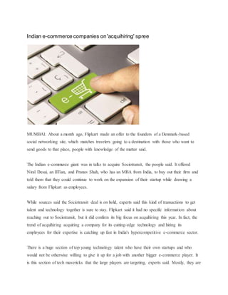 Indian e-commerce companies on'acquihiring' spree
MUMBAI: About a month ago, Flipkart made an offer to the founders of a Denmark-based
social networking site, which matches travelers going to a destination with those who want to
send goods to that place, people with knowledge of the matter said.
The Indian e-commerce giant was in talks to acquire Sociotransit, the people said. It offered
Niral Desai, an IITian, and Pranav Shah, who has an MBA from India, to buy out their firm and
told them that they could continue to work on the expansion of their startup while drawing a
salary from Flipkart as employees.
While sources said the Sociotransit deal is on hold, experts said this kind of transactions to get
talent and technology together is sure to stay. Flipkart said it had no specific information about
reaching out to Sociotransit, but it did confirm its big focus on acquihiring this year. In fact, the
trend of acquihiring acquiring a company for its cutting-edge technology and hiring its
employees for their expertise is catching up fast in India's hypercompetitive e-commerce sector.
There is a huge section of top young technology talent who have their own startups and who
would not be otherwise willing to give it up for a job with another bigger e-commerce player. It
is this section of tech mavericks that the large players are targeting, experts said. Mostly, they are
 