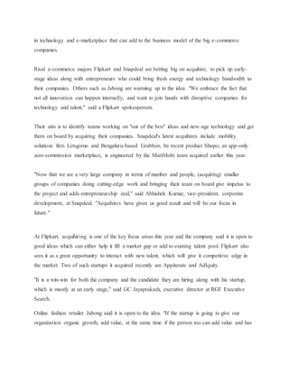 in technology and e-marketplace that can add to the business model of the big e-commerce
companies.
Rival e-commerce majors Flipkart and Snapdeal are betting big on acquihire, to pick up early-
stage ideas along with entrepreneurs who could bring fresh energy and technology bandwidth to
their companies. Others such as Jabong are warming up to the idea. "We embrace the fact that
not all innovation can happen internally, and want to join hands with disruptive companies for
technology and talent," said a Flipkart spokesperson.
Their aim is to identify teams working on "out of the box" ideas and new-age technology and get
them on board by acquiring their companies. Snapdeal's latest acquihires include mobility
solutions firm Letsgomo and Bengaluru-based Grabbon. Its recent product Shopo, an app-only
zero-commission marketplace, is engineered by the MartMobi team acquired earlier this year.
"Now that we are a very large company in terms of number and people, (acquiring) smaller
groups of companies doing cutting-edge work and bringing their team on board give impetus to
the project and adds entrepreneurship zeal," said Abhishek Kumar, vice-president, corporate
development, at Snapdeal. "Acquihires have given us good result and will be our focus in
future."
At Flipkart, acquihiring is one of the key focus areas this year and the company said it is open to
good ideas which can either help it fill a market gap or add to existing talent pool. Flipkart also
sees it as a great opportunity to interact with new talent, which will give it competitive edge in
the market. Two of such startups it acquired recently are Appiterate and AdIquity.
"It is a win-win for both the company and the candidate they are hiring along with his startup,
which is mostly at an early stage," said GC Jayaprakash, executive director at RGF Executive
Search.
Online fashion retailer Jabong said it is open to the idea. "If the startup is going to give our
organization organic growth, add value, at the same time if the person too can add value and has
 