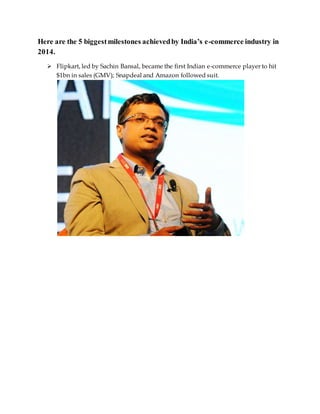 Here are the 5 biggestmilestones achievedby India’s e-commerce industry in
2014.
 Flipkart, led by Sachin Bansal, became the first Indian e-commerce player to hit
$1bn in sales (GMV); Snapdeal and Amazon followed suit.
 