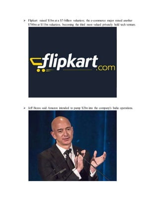  Flipkart raised $1bn at a $7-billion valuation; the e-commerce major raised another
$700m at $11bn valuation, becoming the third most valued privately held tech venture.
 Jeff Bezos said Amazon intended to pump $2bn into the company's India operations.
 