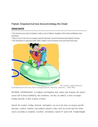 Flipkart, Snapdeal mull new discountstrategy this Diwali
HIGHLIGHTS
• The festival season sales for leading e-tailers such as Flipkart, Snapdeal will be about establishing their
dominance
• They are set to rely more on category-specific discounts, exclusive launches and cashback schemes
• The moderation is expected to help online retailers wean consumers away from heavy discounts
The country's leading electronic
marketplaces are set to rely more on category-specific discounts, exclusive l... Read More
MUMBAI | HYDERABAD: For Flipkart and Snapdeal, their annual sales bonanzas this festival
season will be about establishing their dominance, but they are unlikely to draw on margin-
eroding discounts as their weapons of choice.
Instead, the country's leading electronic marketplaces are set to rely more on category-specific
discounts, exclusive launches and cashback schemes as they strive for record sales this festive
season, according to companies executives and industry experts ET spoke with. In high-margin
 