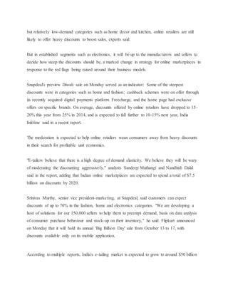 but relatively low-demand categories such as home decor and kitchen, online retailers are still
likely to offer heavy discounts to boost sales, experts said.
But in established segments such as electronics, it will be up to the manufacturers and sellers to
decide how steep the discounts should be, a marked change in strategy for online marketplaces in
response to the red flags being raised around their business models.
Snapdeal's preview Diwali sale on Monday served as an indicator: Some of the steepest
discounts were in categories such as home and fashion; cashback schemes were on offer through
its recently acquired digital payments platform Freecharge, and the home page had exclusive
offers on specific brands. On average, discounts offered by online retailers have dropped to 15-
20% this year from 25% in 2014, and is expected to fall further to 10-15% next year, India
Infoline said in a recent report.
The moderation is expected to help online retailers wean consumers away from heavy discounts
in their search for profitable unit economics.
"E-tailers believe that there is a high degree of demand elasticity. We believe they will be wary
of moderating the discounting aggressively," analysts Sandeep Muthangi and Nandhish Dalal
said in the report, adding that Indian online marketplaces are expected to spend a total of $7.5
billion on discounts by 2020.
Srinivas Murthy, senior vice president-marketing, at Snapdeal, said customers can expect
discounts of up to 70% in the fashion, home and electronics categories. "We are developing a
host of solutions for our 150,000 sellers to help them to preempt demand, basis on data analysis
of consumer purchase behaviour and stock-up on their inventory," he said. Flipkart announced
on Monday that it will hold its annual 'Big Billion Day' sale from October 13 to 17, with
discounts available only on its mobile application.
According to multiple reports, India's e-tailing market is expected to grow to around $50 billion
 