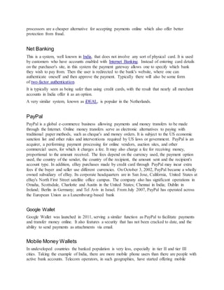 processors are a cheaper alternative for accepting payments online which also offer better
protection from fraud.
Net Banking
This is a system, well known in India, that does not involve any sort of physical card. It is used
by customers who have accounts enabled with Internet Banking. Instead of entering card details
on the purchaser's site, in this system the payment gateway allows one to specify which bank
they wish to pay from. Then the user is redirected to the bank's website, where one can
authenticate oneself and then approve the payment. Typically there will also be some form
of two-factor authentication.
It is typically seen as being safer than using credit cards, with the result that nearly all merchant
accounts in India offer it as an option.
A very similar system, known as iDEAL, is popular in the Netherlands.
PayPal
PayPal is a global e-commerce business allowing payments and money transfers to be made
through the Internet. Online money transfers serve as electronic alternatives to paying with
traditional paper methods, such as cheque's and money orders. It is subject to the US economic
sanction list and other rules and interventions required by US laws or government. PayPal is an
acquirer, a performing payment processing for online vendors, auction sites, and other
commercial users, for which it charges a fee. It may also charge a fee for receiving money,
proportional to the amount received. The fees depend on the currency used, the payment option
used, the country of the sender, the country of the recipient, the amount sent and the recipient's
account type. In addition, eBay purchases made by credit card through PayPal may incur extra
fees if the buyer and seller use different currencies. On October 3, 2002, PayPal became a wholly
owned subsidiary of eBay. Its corporate headquarters are in San Jose, California, United States at
eBay's North First Street satellite office campus. The company also has significant operations in
Omaha, Scottsdale, Charlotte and Austin in the United States; Chennai in India; Dublin in
Ireland; Berlin in Germany; and Tel Aviv in Israel. From July 2007, PayPal has operated across
the European Union as a Luxembourg-based bank
Google Wallet
Google Wallet was launched in 2011, serving a similar function as PayPal to facilitate payments
and transfer money online. It also features a security that has not been cracked to date, and the
ability to send payments as attachments via email.
Mobile Money Wallets
In undeveloped countries the banked population is very less, especially in tier II and tier III
cities. Taking the example of India, there are more mobile phone users than there are people with
active bank accounts. Telecom operators, in such geographies, have started offering mobile
 
