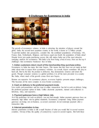 8 Challenges for Ecommerce in India
The growth of ecommerce volumes in India is attracting the attention of players around the
globe. India, the second most populous country in the world, is home to 1.2 billion people.
To put that number into perspective, consider this: the combined populations of Germany, UK,
France, Italy, Netherlands, Belgium, and Greece equal one-fourth the population of India alone!
Despite lower per-capita purchasing power, this still makes India one of the most attractive
emerging markets for ecommerce. But India is far from being a bed of roses. Here are the top 8
challenges that ecommerce businesses face in India.
1. Indian customers return much of the merchandise they purchase online.
Ecommerce in India has many first time buyers. This means that they have not yet made up their
mind about what to expect from ecommerce websites. As a result, buyers sometimes fall prey to
hard sell. But by the time the product is delivered, they demonstrate remorse and return the
goods. Though consumer remorse is a global problem, it is all the more prevalent in a country
like India, where much of the growth comes from new buyers.
Returns are expensive for ecommerce players, as reverse logistics presents unique challenges.
This becomes all the more complex in cross-border ecommerce.
2. Cash on delivery is the preferred payment mode.
Low credit card penetration and low trust in online transactions has led to cash on delivery being
the preferred payment option in India. Unlike electronic payments, manual cash collection is
laborious, risky, and expensive.
3. Payment gateways have a high failure rate.
As if the preference for cash on delivery was not bad enough, Indian payment gateways have an
unusually high failure rate by global standards. Ecommerce companies using Indian payment
gateways are losing out on business, as several customers do not reattempt payment after a
transaction fails.
4. Internet penetration is low.
Internet penetration in India is still a small fraction of what you would find in several western
countries. On top of that, the quality of connectivity is poor in several regions. But both these
 
