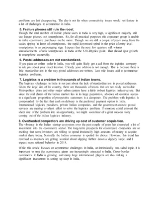 problems are fast disappearing. The day is not far when connectivity issues would not feature in
a list of challenges to ecommerce in India.
5. Feature phones still rule the roost.
Though the total number of mobile phone users in India is very high, a significant majority still
use feature phones, not smartphones. So, for all practical purposes this consumer group is unable
to make ecommerce purchases on the move. Though we are still a couple of years away from the
scales tipping in favor of smartphones, the rapid downward spiral in the price of entry-level
smartphones is an encouraging sign. I expect that the next few quarters will witness
announcements of new smartphones in India at the $30-40 price point. That should spur growth
in smartphone ownership.
6. Postal addresses are not standardized.
If you place an online order in India, you will quite likely get a call from the logistics company
to ask you about your exact location. Clearly your address is not enough. This is because there is
little standardization in the way postal addresses are written. Last mile issues add to ecommerce
logistics problems.
7. Logistics is a problem in thousands of Indian towns.
The logistics challenge in India is not just about the lack of standardization in postal addresses.
Given the large size of the country, there are thousands of towns that are not easily accessible.
Metropolitan cities and other major urban centers have a fairly robust logistics infrastructure. But
since the real charm of the Indian market lies in its large population, absence of seamless access
to a significant proportion of prospective customers is a dampener. The problem with logistics is
compounded by the fact that cash on delivery is the preferred payment option in India.
International logistics providers, private Indian companies, and the government-owned postal
services are making a valiant effort to solve the logistics problem. If someone could convert the
sheer size of the problem into an opportunity, we might soon hear of a great success story
coming out of the Indian logistics industry.
8. Overfunded competitors are driving up cost of customer acquisition.
The vibrancy in the Indian startup ecosystem over the past couple of years has channeled a lot of
investment into the ecommerce sector. The long-term prospects for ecommerce companies are so
exciting that some investors are willing to spend irrationally high amounts of money to acquire
market share today. Naturally the Indian consumer is spoiled for choice. However, this trend has
reversed as investors are getting worried about slipping further down a slippery slope, and I
expect more rational behavior in 2014.
While this article focuses on ecommerce challenges in India, an intrinsically one-sided topic, it is
important to note that ecommerce giants are increasingly attracted to India. Cross-border
ecommerce to India is growing, and many large international players are also making a
significant investment in setting up shop in India.
 