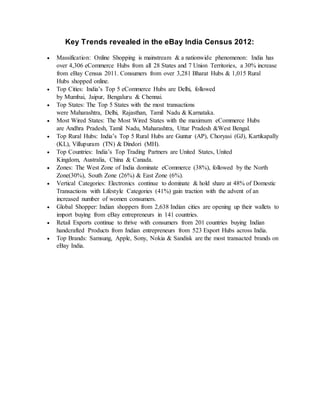 Key Trends revealed in the eBay India Census 2012:
 Massification: Online Shopping is mainstream & a nationwide phenomenon: India has
over 4,306 eCommerce Hubs from all 28 States and 7 Union Territories, a 30% increase
from eBay Census 2011. Consumers from over 3,281 Bharat Hubs & 1,015 Rural
Hubs shopped online.
 Top Cities: India’s Top 5 eCommerce Hubs are Delhi, followed
by Mumbai, Jaipur, Bengaluru & Chennai.
 Top States: The Top 5 States with the most transactions
were Maharashtra, Delhi, Rajasthan, Tamil Nadu & Karnataka.
 Most Wired States: The Most Wired States with the maximum eCommerce Hubs
are Andhra Pradesh, Tamil Nadu, Maharashtra, Uttar Pradesh &West Bengal.
 Top Rural Hubs: India’s Top 5 Rural Hubs are Guntur (AP), Choryasi (GJ), Kartikapally
(KL), Villupuram (TN) & Dindori (MH).
 Top Countries: India’s Top Trading Partners are United States, United
Kingdom, Australia, China & Canada.
 Zones: The West Zone of India dominate eCommerce (38%), followed by the North
Zone(30%), South Zone (26%) & East Zone (6%).
 Vertical Categories: Electronics continue to dominate & hold share at 48% of Domestic
Transactions with Lifestyle Categories (41%) gain traction with the advent of an
increased number of women consumers.
 Global Shopper: Indian shoppers from 2,638 Indian cities are opening up their wallets to
import buying from eBay entrepreneurs in 141 countries.
 Retail Exports continue to thrive with consumers from 201 countries buying Indian
handcrafted Products from Indian entrepreneurs from 523 Export Hubs across India.
 Top Brands: Samsung, Apple, Sony, Nokia & Sandisk are the most transacted brands on
eBay India.
 