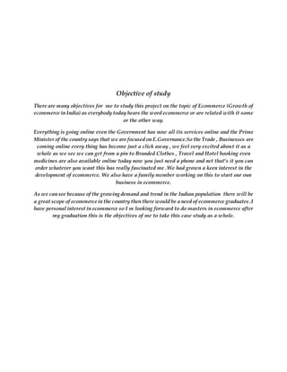 Objective of study
There are many objectives for me to study this project on the topic of Ecommerce (Growth of
ecommerce in India) as everybody today hears the word ecommerce or are related with it some
or the other way.
Everything is going online even the Government has now all its services online and the Prime
Minister of the country says that we are focused on E.Governance.So the Trade , Businesses are
coming online every thing has become just a click away , we feel very excited about it as a
whole as we see we can get from a pin to Branded Clothes , Travel and Hotel booking even
medicines are also available online today now you just need a phone and net that’s it you can
order whatever you want this has really fascinated me .We had grown a keen interest in the
development of ecommerce. We also have a family member working on this to start our oun
business in ecommerce.
As we can see because of the growing demand and trend in the Indian population there will be
a great scope of ecommerce in the country then there would be a need of ecommerce graduates .I
have personal interest in ecommerce so I m looking forward to do masters in ecommerce after
my graduation this is the objectives of me to take this case study as a whole.
 