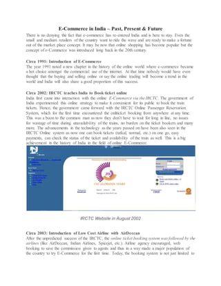 E-Commerce in India – Past, Present & Future
There is no denying the fact that e-commerce has re-entered India and is here to stay. Even the
small and medium retailers of the country want to ride the wave and are ready to make a fortune
out of the market place concept. It may be now that online shopping has become popular but the
concept of e-Commerce was introduced long back in the 20th century.
Circa 1991: Introduction of E-Commerce
The year 1991 noted a new chapter in the history of the online world where e-commerce became
a hot choice amongst the commercial use of the internet. At that time nobody would have even
thought that the buying and selling online or say the online trading will become a trend in the
world and India will also share a good proportion of this success.
Circa 2002: IRCTC teaches India to Book ticket online
India first came into interaction with the online E-Commerce via the IRCTC. The government of
India experimented this online strategy to make it convenient for its public to book the train
tickets. Hence, the government came forward with the IRCTC Online Passenger Reservation
System, which for the first time encountered the onliticket booking from anywhere at any time.
This was a boon to the common man as now they don’t have to wait for long in line, no issues
for wastage of time during unavailability of the trains, no burden on the ticket bookers and many
more. The advancements in the technology as the years passed on have been also seen in the
IRCTC Online system as now one can book tickets (tatkal, normal, etc.) on one go, easy
payments, can check the status of the ticket and availability of the train as well. This is a big
achievement in the history of India in the field of online E-Commerce.
IRCTC Website in August 2002
Circa 2003: Introduction of Low Cost Airline with AirDeccan
After the unpredicted success of the IRCTC, the online ticket booking system was followed by the
airlines (like AirDeccan, Indian Airlines, Spicejet, etc.). Airline agency encouraged, web
booking to save the commission given to agents and thus in a way made a major population of
the country to try E-Commerce for the first time. Today, the booking system is not just limited to
 