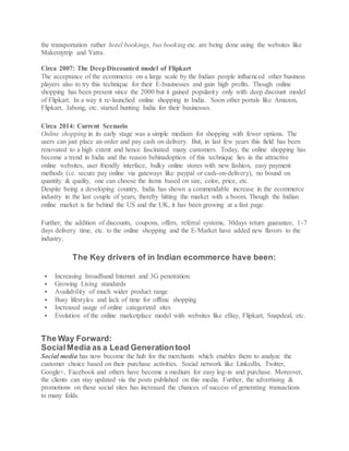 the transportation rather hotel bookings, bus booking etc. are being done using the websites like
Makemytrip and Yatra.
Circa 2007: The DeepDiscounted model of Flipkart
The acceptance of the ecommerce on a large scale by the Indian people influenced other business
players also to try this technique for their E-businesses and gain high profits. Though online
shopping has been present since the 2000 but it gained popularity only with deep discount model
of Flipkart. In a way it re-launched online shopping in India. Soon other portals like Amazon,
Flipkart, Jabong, etc. started hunting India for their businesses.
Circa 2014: Current Scenario
Online shopping in its early stage was a simple medium for shopping with fewer options. The
users can just place an order and pay cash on delivery. But, in last few years this field has been
renovated to a high extent and hence fascinated many customers. Today, the online shopping has
become a trend in India and the reason behinadoption of this technique lies in the attractive
online websites, user friendly interface, bulky online stores with new fashion, easy payment
methods (i.e. secure pay online via gateways like paypal or cash-on-delivery), no bound on
quantity & quality, one can choose the items based on size, color, price, etc.
Despite being a developing country, India has shown a commendable increase in the ecommerce
industry in the last couple of years, thereby hitting the market with a boom. Though the Indian
online market is far behind the US and the UK, it has been growing at a fast page.
Further, the addition of discounts, coupons, offers, referral systems, 30days return guarantee, 1-7
days delivery time, etc. to the online shopping and the E-Market have added new flavors to the
industry.
The Key drivers of in Indian ecommerce have been:
 Increasing broadband Internet and 3G penetration.
 Growing Living standards
 Availability of much wider product range
 Busy lifestyles and lack of time for offline shopping
 Increased usage of online categorized sites
 Evolution of the online marketplace model with websites like eBay, Flipkart, Snapdeal, etc.
The Way Forward:
SocialMedia as a Lead Generationtool
Social media has now become the hub for the merchants which enables them to analyze the
customer choice based on their purchase activities. Social network like LinkedIn, Twitter,
Google+, Facebook and others have become a medium for easy log-in and purchase. Moreover,
the clients can stay updated via the posts published on this media. Further, the advertising &
promotions on these social sites has increased the chances of success of generating transactions
to many folds.
 